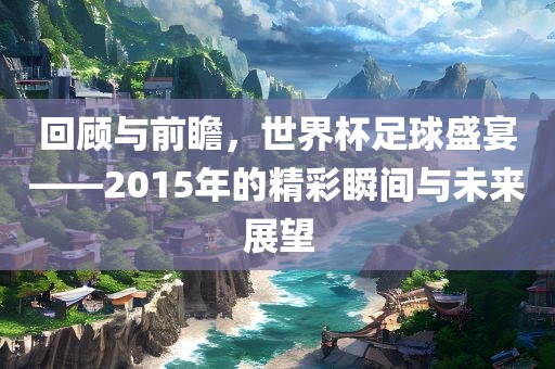 回顾与前瞻，世界杯足球盛宴——2015年的精彩瞬间与未来展望
