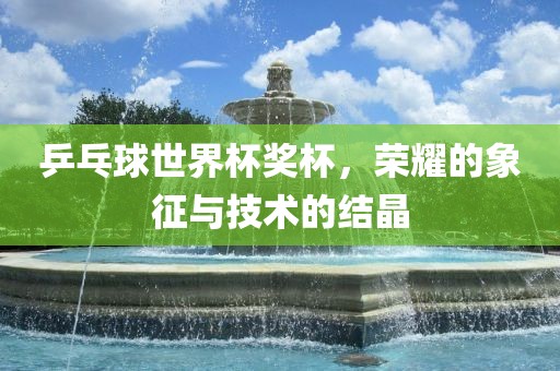 乒乓球世界杯奖杯，荣耀的象征与技术的结晶