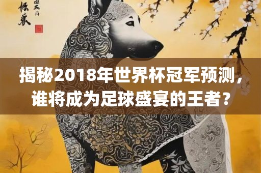 揭秘2018年世界杯冠军预测，谁将成为足球盛宴的王者？