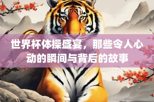 世界杯体操盛宴，那些令人心动的瞬间与背后的故事