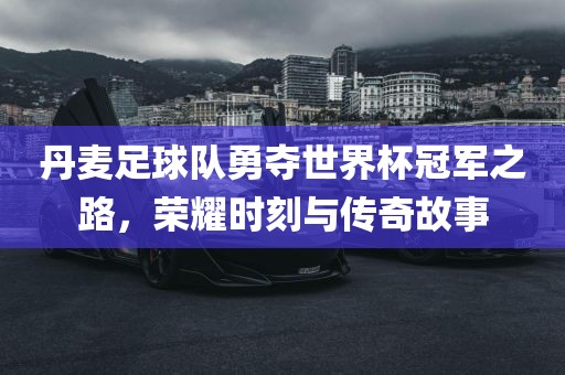 丹麦足球队勇夺世界杯冠军之路，荣耀时刻与传奇故事