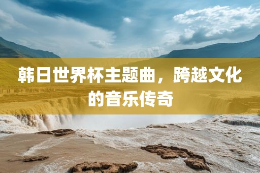 韩日世界杯主题曲，跨越文化的音乐传奇