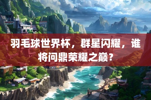 羽毛球世界杯，群星闪耀，谁将问鼎荣耀之巅？