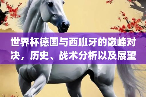 世界杯德国与西班牙的巅峰对决，历史、战术分析以及展望