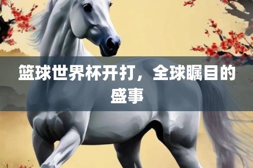 篮球世界杯开打，全球瞩目的盛事