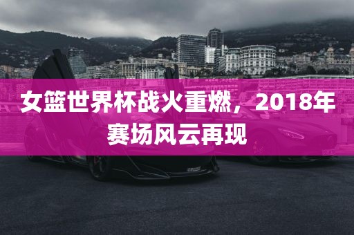 女篮世界杯战火重燃，2018年赛场风云再现
