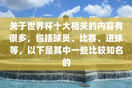 关于世界杯十大相关的内容有很多，包括球员、比赛、进球等，以下是其中一些比较知名的