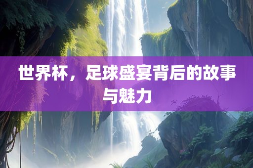 世界杯，足球盛宴背后的故事与魅力