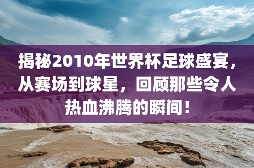 揭秘2010年世界杯足球盛宴，从赛场到球星，回顾那些令人热血沸腾的瞬间！