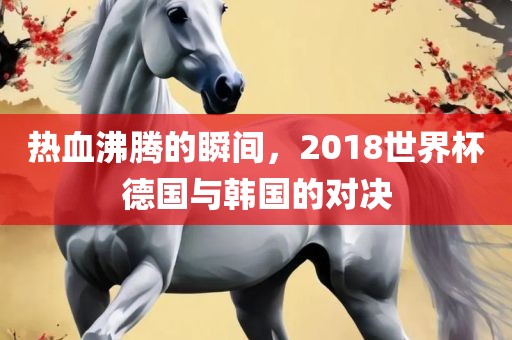 热血沸腾的瞬间，2018世界杯德国与韩国的对决