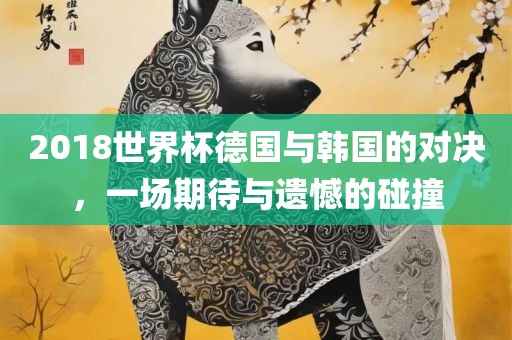 2018世界杯德国与韩国的对决，一场期待与遗憾的碰撞