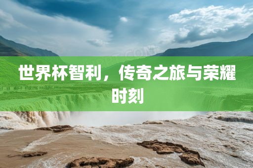 世界杯智利，传奇之旅与荣耀时刻
