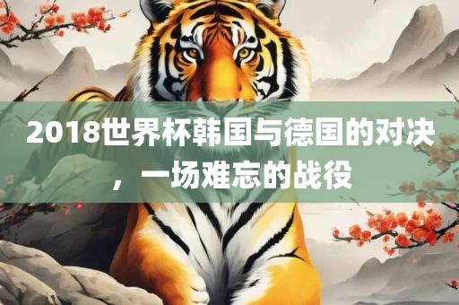 2018世界杯韩国与德国的对决，一场难忘的战役