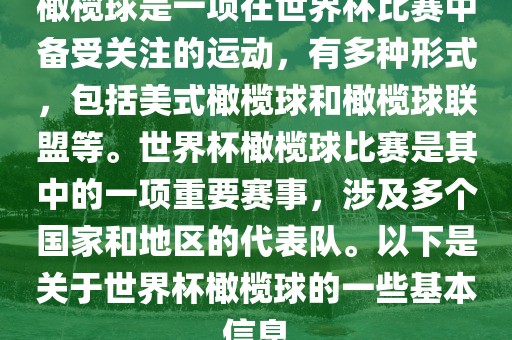 橄榄球是一项在世界杯比赛中备受关注的运动，有多种形式，包括美式橄榄球和橄榄球联盟等。世界杯橄榄球比赛是其中的一项重要赛事，涉及多个国家和地区的代表队。以下是关于世界杯橄榄球的一些基本信息