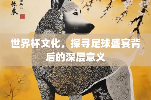 世界杯文化，探寻足球盛宴背后的深层意义