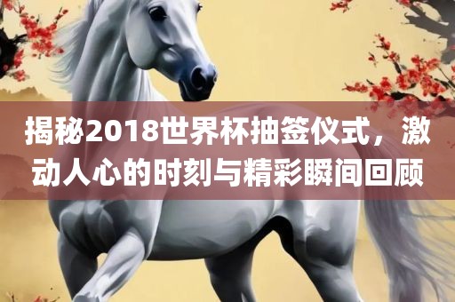 揭秘2018世界杯抽签仪式，激动人心的时刻与精彩瞬间回顾