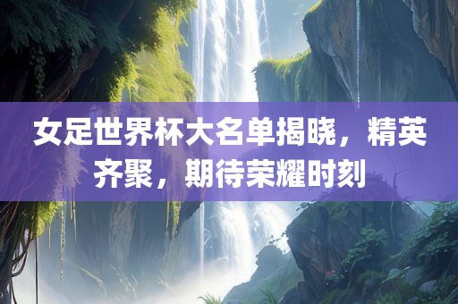 女足世界杯大名单揭晓，精英齐聚，期待荣耀时刻