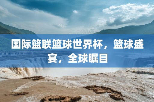 国际篮联篮球世界杯，篮球盛宴，全球瞩目