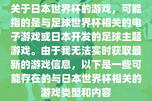 关于日本世界杯的游戏，可能指的是与足球世界杯相关的电子游戏或日本开发的足球主题游戏。由于我无法实时获取最新的游戏信息，以下是一些可能存在的与日本世界杯相关的游戏类型和内容