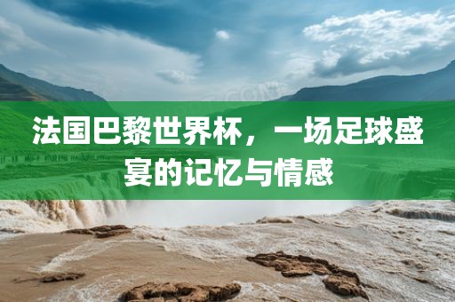 法国巴黎世界杯，一场足球盛宴的记忆与情感