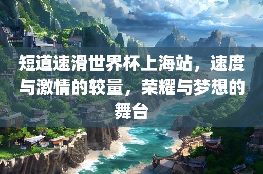 短道速滑世界杯上海站，速度与激情的较量，荣耀与梦想的舞台