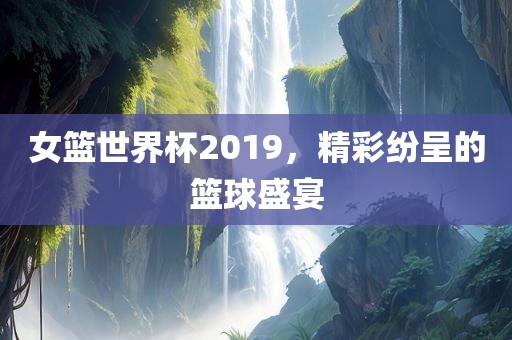 女篮世界杯2019，精彩纷呈的篮球盛宴