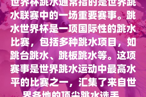 世界杯跳水通常指的是世界跳水联赛中的一场重要赛事。跳水世界杯是一项国际性的跳水比赛，包括多种跳水项目，如跳台跳水、跳板跳水等。这项赛事是世界跳水运动中最高水平的比赛之一，汇集了来自世界各地的顶尖跳水选手。