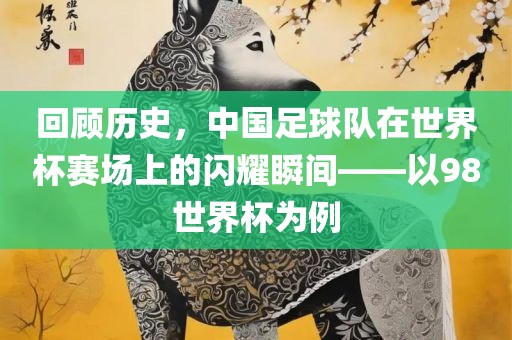 漯河市盈旭机械设备有限公司回顾历史，中国足球队在世界杯赛场上的闪耀瞬间——以98世界杯为例