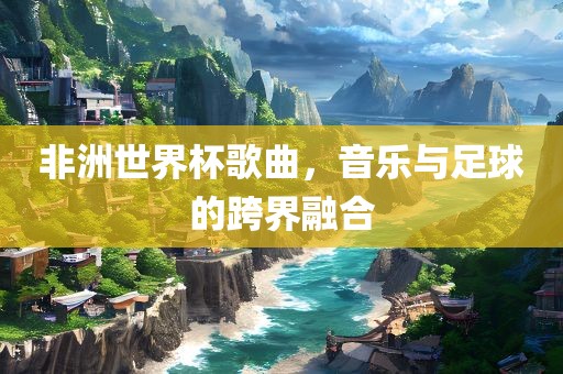 非洲世界杯歌曲，音乐与足球的跨界融合
