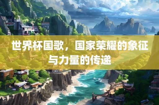 世界杯国歌，国家荣耀的象征与力量的传递
