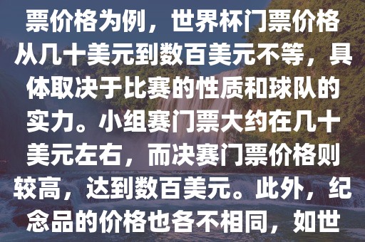 关于世界杯的价格，涉及的因素非常多，如门票价格、纪念品价格等都在不断变化。以门票价格为例，世界杯门票价格从几十美元到数百美元不等，具体取决于比赛的性质和球队的实力。小组赛门票大约在几十美元左右，而决赛门票价格则较高，达到数百美元。此外，纪念品的价格也各不相同，如世界杯纪念衫的价格大约在百元到千元不等。因此，无法给出确切的关于世界杯的价格。