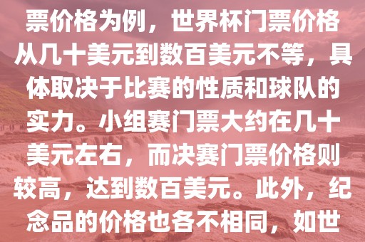 关于世界杯的价格，涉及的因素非常多，如门票价格、纪念品价格等都在不断变化。以门票价格为例，世界杯门票价格从几十美元到数百美元不等，具体取决于比赛的性质和球队的实力。小组赛门票大约在几十美元左右，而决赛门票价格则较高，达到数百美元。此外，纪念品的价格也各不相同，如世界杯纪念衫的价格大约在百元到千元不等。因此，无法给出确切的关于世界杯的价格。