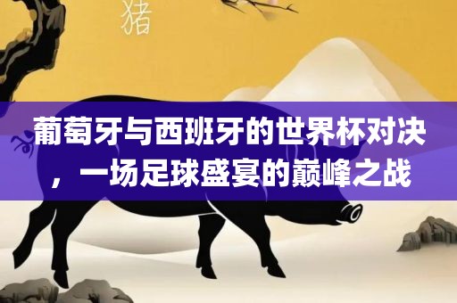 葡萄牙与西班牙的世界杯对决，一场足球盛宴的巅峰之战