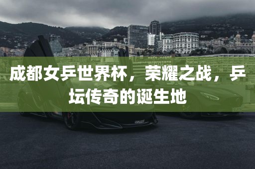 成都女乒世界杯，荣耀之战，乒坛传奇的诞生地