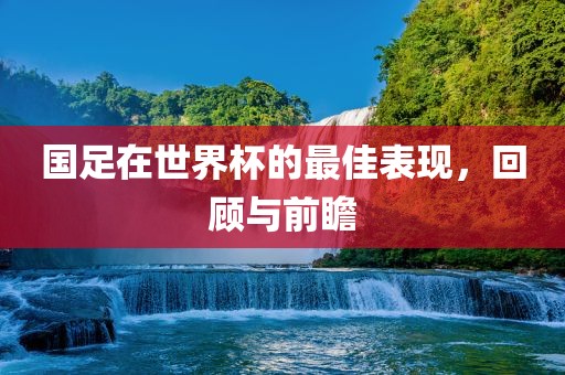 国足在世界杯的最佳表现，回顾与前瞻