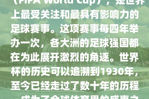 世界杯，全称国际足联世界杯（FIFA World Cup），是世界上最受关注和最具有影响力的足球赛事。这项赛事每四年举办一次，各大洲的足球强国都在为此展开激烈的角逐。世界杯的历史可以追溯到1930年，至今已经走过了数十年的历程，成为了全球体育界的盛事之一。