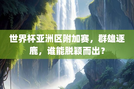 世界杯亚洲区附加赛，群雄逐鹿，谁能脱颖而出？