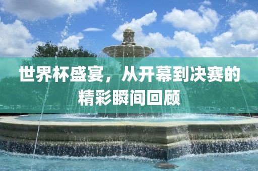 世界杯盛宴，从开幕到决赛的精彩瞬间回顾