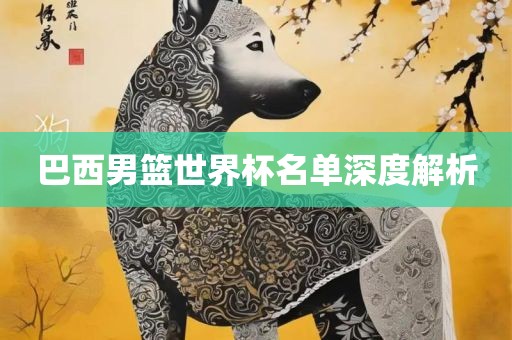 巴西男篮世界杯名单深度解析