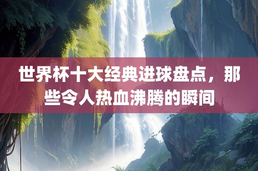 世界杯十大经典进球盘点，那些令人热血沸腾的瞬间