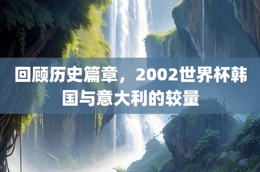 回顾历史篇章，2002世界杯韩国与意大利的较量