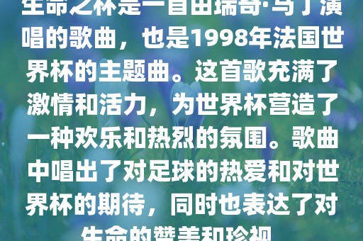生命之杯是一首由瑞奇·马丁演唱的歌曲，也是1998年法国世界杯的主题曲。这首歌充满了激情和活力，为世界杯营造了一种欢乐和热烈的氛围。歌曲中唱出了对足球的热爱和对世界杯的期待，同时也表达了对生命的赞美和珍视。