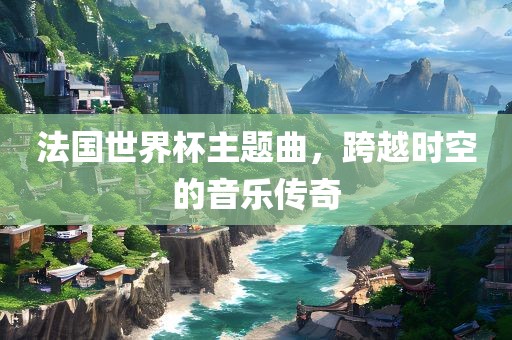 法国世界杯主题曲，跨越时空的音乐传奇