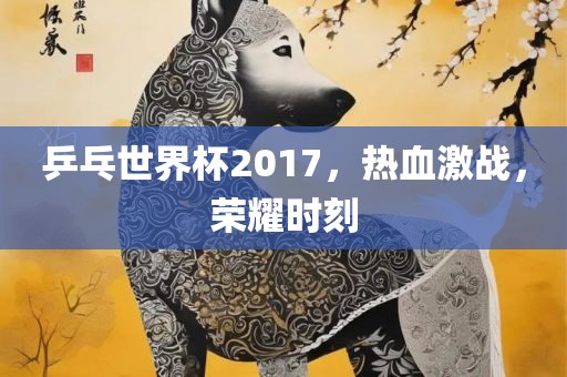 乒乓世界杯2017，热血激战，荣耀时刻