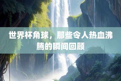 世界杯角球，那些令人热血沸腾的瞬间回顾