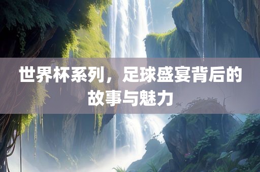 世界杯系列，足球盛宴背后的故事与魅力