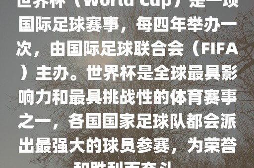 世界杯（World Cup）是一项国际足球赛事，每四年举办一次，由国际足球联合会（FIFA）主办。世界杯是全球最具影响力和最具挑战性的体育赛事之一，各国国家足球队都会派出最强大的球员参赛，为荣誉和胜利而奋斗。