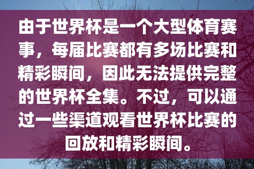 由于世界杯是一个大型体育赛事，每届比赛都有多场比赛和精彩瞬间，因此无法提供完整的世界杯全集。不过，可以通过一些渠道观看世界杯比赛的回放和精彩瞬间。