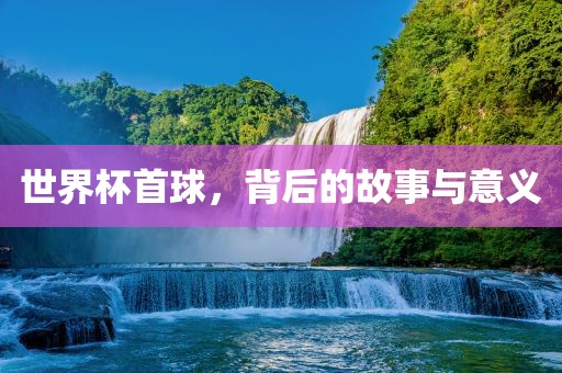 世界杯首球，背后的故事与意义