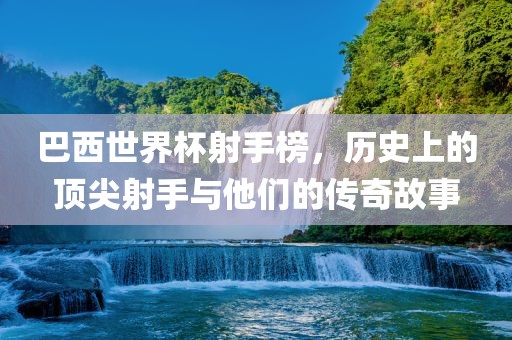 巴西世界杯射手榜，历史上的顶尖射手与他们的传奇故事